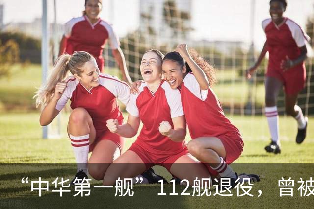 “中华第一舰”112舰退役，曾被授予“海上先锋舰”称号