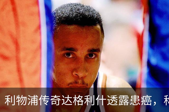 利物浦传奇达格利什透露患癌，称治疗进展顺利