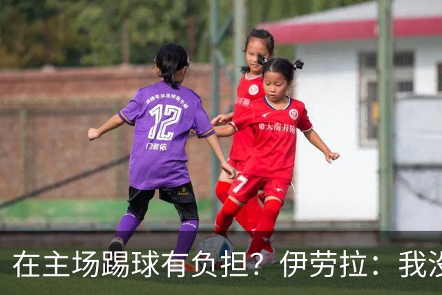 在主场踢球有负担？伊劳拉：我没这种感觉，难道仅因为没赢？
