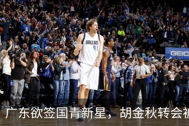 广东欲签国青新星，胡金秋转会被叫停，四川接触2米16中锋，深圳核心续约
